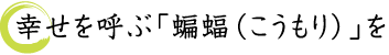 幸せを呼ぶ「蝙蝠（こうもり）」を